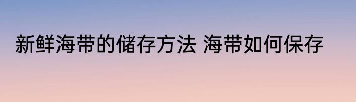 新鲜海带的储存方法 海带如何保存