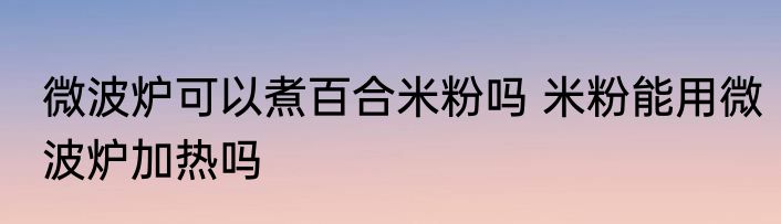 微波炉可以煮百合米粉吗 米粉能用微波炉加热吗