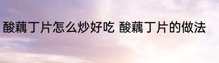 酸藕丁片怎么炒好吃 酸藕丁片的做法