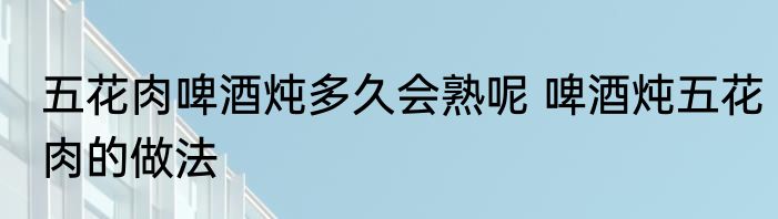 五花肉啤酒炖多久会熟呢 啤酒炖五花肉的做法