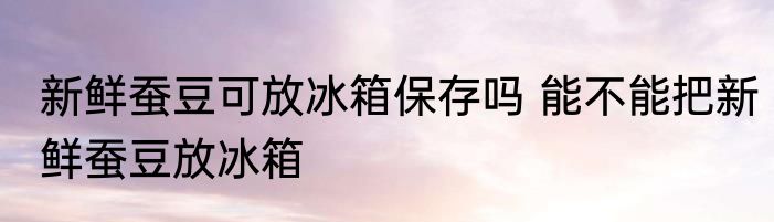 新鲜蚕豆可放冰箱保存吗 能不能把新鲜蚕豆放冰箱