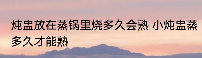 炖盅放在蒸锅里烧多久会熟 小炖盅蒸多久才能熟