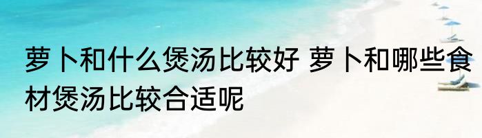 萝卜和什么煲汤比较好 萝卜和哪些食材煲汤比较合适呢