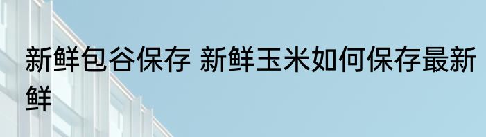 新鲜包谷保存 新鲜玉米如何保存最新鲜