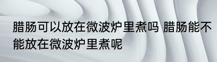 腊肠可以放在微波炉里煮吗 腊肠能不能放在微波炉里煮呢