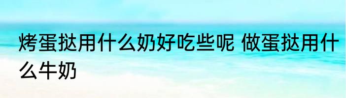 烤蛋挞用什么奶好吃些呢 做蛋挞用什么牛奶