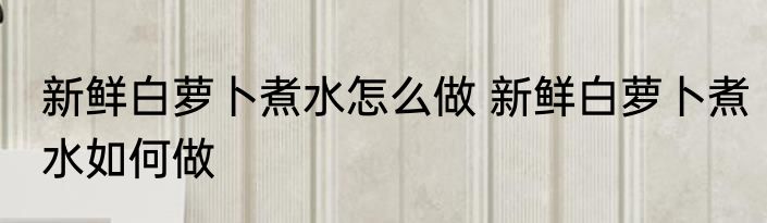 新鲜白萝卜煮水怎么做 新鲜白萝卜煮水如何做