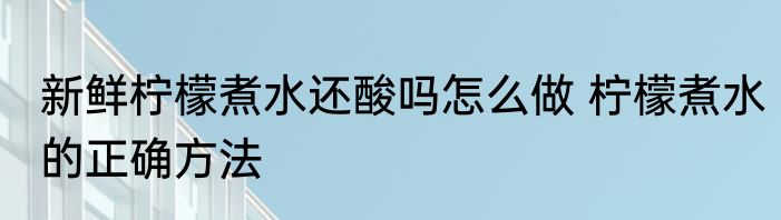 新鲜柠檬煮水还酸吗怎么做 柠檬煮水的正确方法