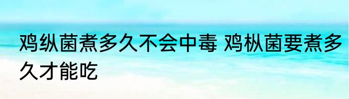 鸡纵菌煮多久不会中毒 鸡枞菌要煮多久才能吃