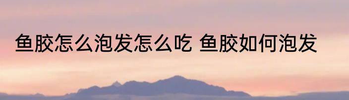 鱼胶怎么泡发怎么吃 鱼胶如何泡发