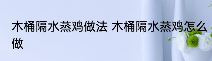 木桶隔水蒸鸡做法 木桶隔水蒸鸡怎么做