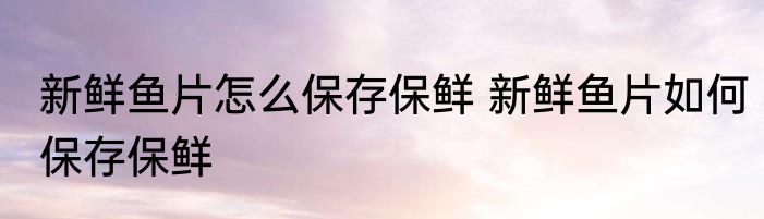 新鲜鱼片怎么保存保鲜 新鲜鱼片如何保存保鲜