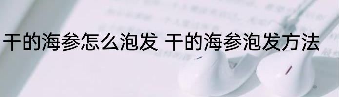 干的海参怎么泡发 干的海参泡发方法