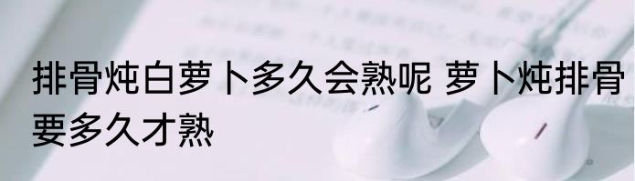 排骨炖白萝卜多久会熟呢 萝卜炖排骨要多久才熟