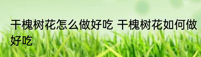 干槐树花怎么做好吃 干槐树花如何做好吃