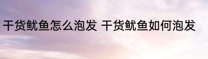 干货鱿鱼怎么泡发 干货鱿鱼如何泡发