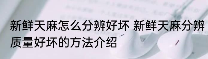 新鲜天麻怎么分辨好坏 新鲜天麻分辨质量好坏的方法介绍
