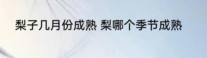 梨子几月份成熟 梨哪个季节成熟