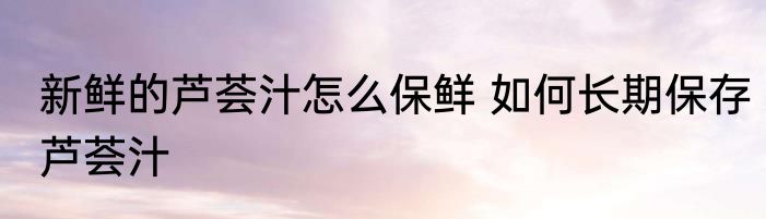 新鲜的芦荟汁怎么保鲜 如何长期保存芦荟汁