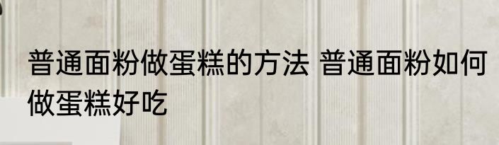 普通面粉做蛋糕的方法 普通面粉如何做蛋糕好吃
