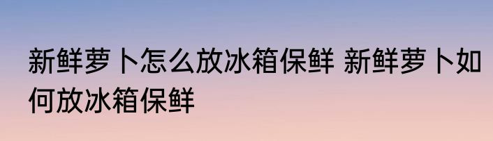 新鲜萝卜怎么放冰箱保鲜 新鲜萝卜如何放冰箱保鲜