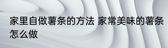 家里自做薯条的方法 家常美味的薯条怎么做