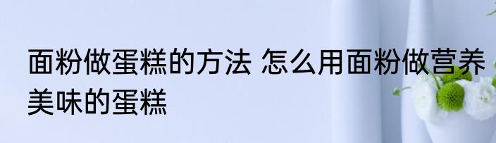 面粉做蛋糕的方法 怎么用面粉做营养美味的蛋糕