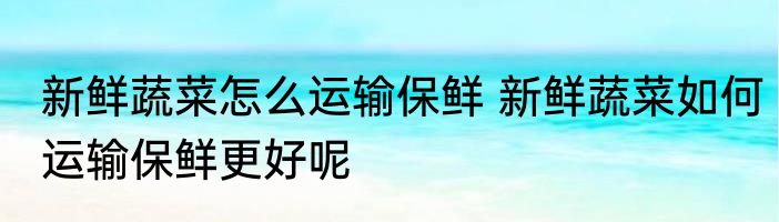 新鲜蔬菜怎么运输保鲜 新鲜蔬菜如何运输保鲜更好呢