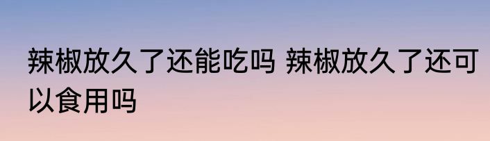 辣椒放久了还能吃吗 辣椒放久了还可以食用吗