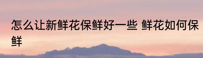 怎么让新鲜花保鲜好一些 鲜花如何保鲜