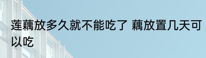 莲藕放多久就不能吃了 藕放置几天可以吃