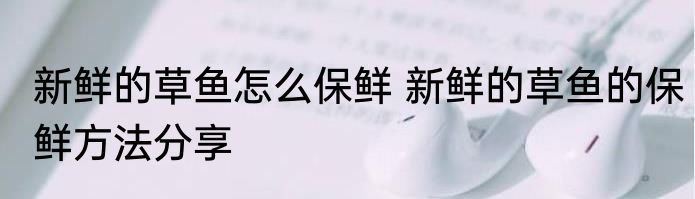 新鲜的草鱼怎么保鲜 新鲜的草鱼的保鲜方法分享