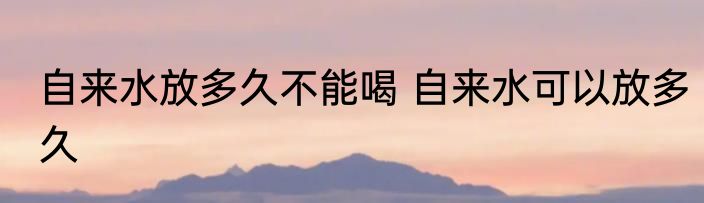 自来水放多久不能喝 自来水可以放多久
