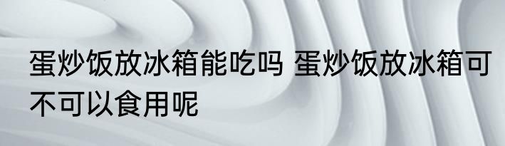 蛋炒饭放冰箱能吃吗 蛋炒饭放冰箱可不可以食用呢