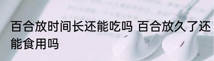 百合放时间长还能吃吗 百合放久了还能食用吗