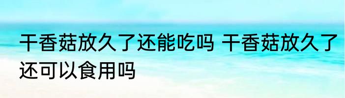 干香菇放久了还能吃吗 干香菇放久了还可以食用吗