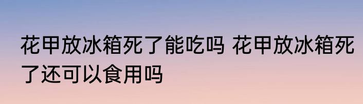 花甲放冰箱死了能吃吗 花甲放冰箱死了还可以食用吗