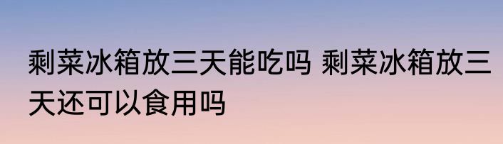 剩菜冰箱放三天能吃吗 剩菜冰箱放三天还可以食用吗