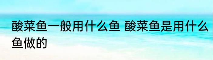 酸菜鱼一般用什么鱼 酸菜鱼是用什么鱼做的