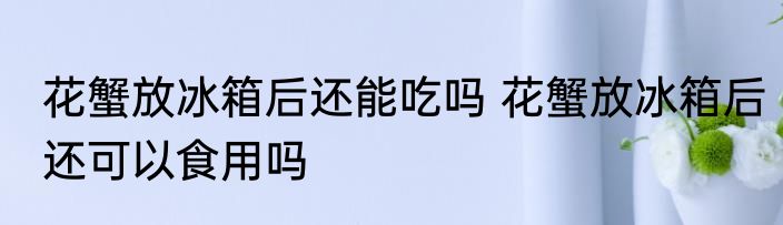 花蟹放冰箱后还能吃吗 花蟹放冰箱后还可以食用吗