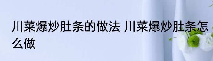川菜爆炒肚条的做法 川菜爆炒肚条怎么做