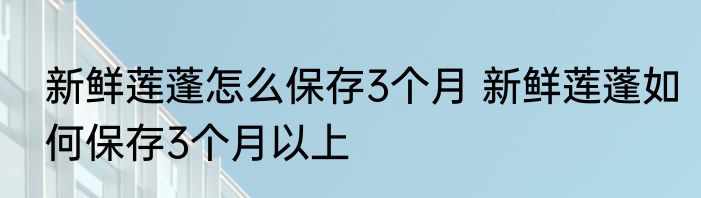 新鲜莲蓬怎么保存3个月 新鲜莲蓬如何保存3个月以上