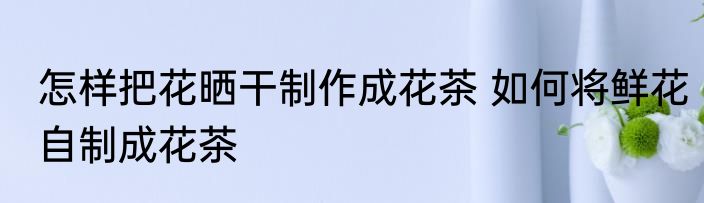 怎样把花晒干制作成花茶 如何将鲜花自制成花茶