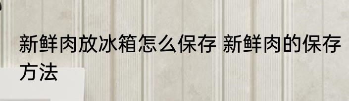 新鲜肉放冰箱怎么保存 新鲜肉的保存方法