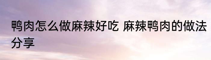鸭肉怎么做麻辣好吃 麻辣鸭肉的做法分享