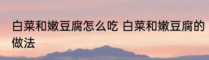 白菜和嫩豆腐怎么吃 白菜和嫩豆腐的做法