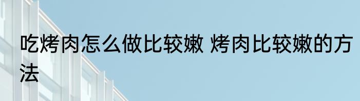 吃烤肉怎么做比较嫩 烤肉比较嫩的方法