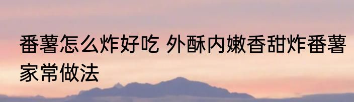 番薯怎么炸好吃 外酥内嫩香甜炸番薯家常做法