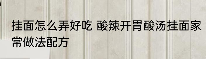 挂面怎么弄好吃 酸辣开胃酸汤挂面家常做法配方