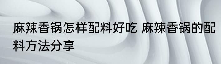 麻辣香锅怎样配料好吃 麻辣香锅的配料方法分享